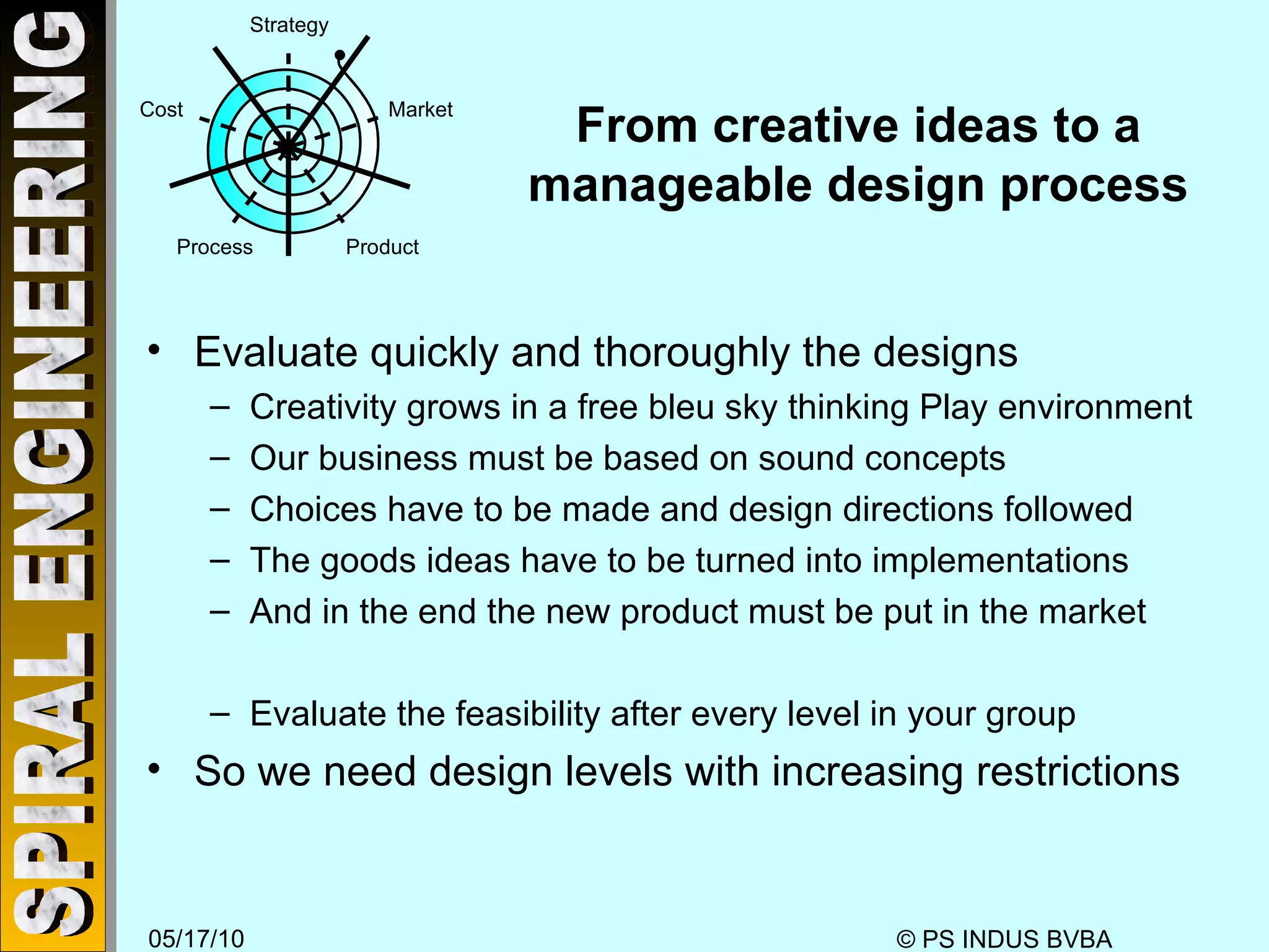 From creative ideas to a manageable design process Evaluate quickly and thoroughly the designs Creativity grows in a free bleu sky thinking Play environment Our business must be based on sound concepts Choices have to be made and design directions followed The goods ideas have to be turned into implementations And in the end the new product must be put in the market Evaluate the feasibility after every level in your group So we need design levels with increasing restrictions Strategy Market Product Process Cost 