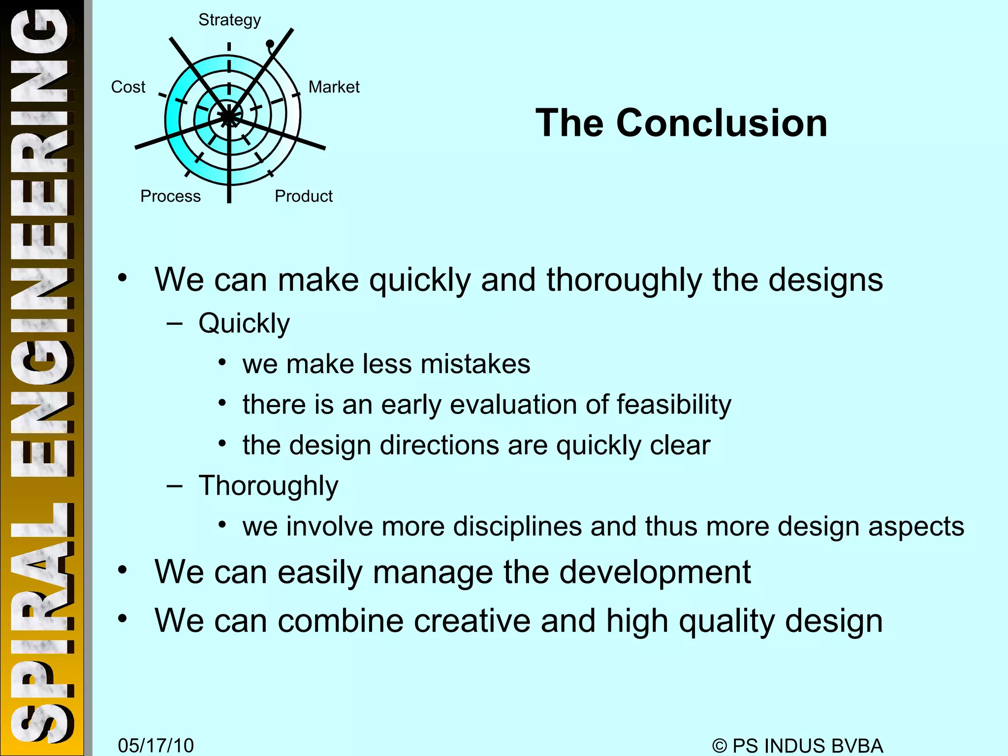 The Conclusion We can make quickly and thoroughly the designs Quickly we make less mistakes there is an early evaluation of feasibility the design directions are quickly clear Thoroughly we involve more disciplines and thus more design aspects We can easily manage the development We can combine creative and high quality design Strategy Market Product Process Cost 