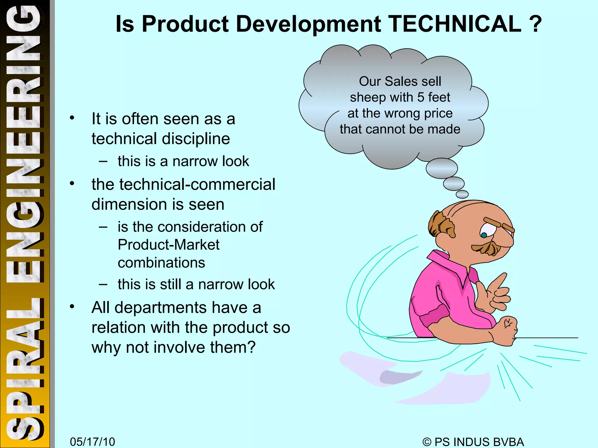Is Product Development TECHNICAL ? It is often seen as a  technical discipline this is a narrow look the technical-commercial dimension is seen is the consideration of Product-Market combinations this is still a narrow look All departments have a relation with the product so why not involve them? Our Sales sell sheep with 5 feet at the wrong price that cannot be made 