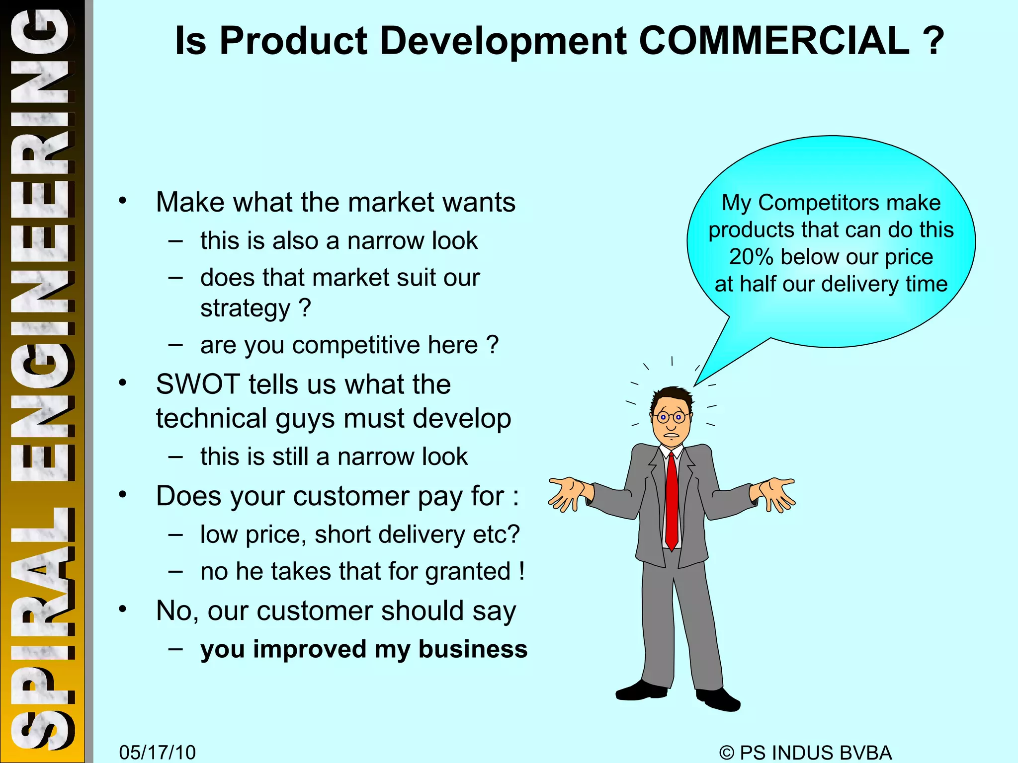 Is Product Development COMMERCIAL ? Make what the market wants this is also a narrow look does that market suit our strategy ? are you competitive here ? SWOT tells us what the technical guys must develop this is still a narrow look Does your customer pay for : low price, short delivery etc? no he takes that for granted ! No, our customer should say you improved my business My Competitors make products that can do this 20% below our price at half our delivery time 