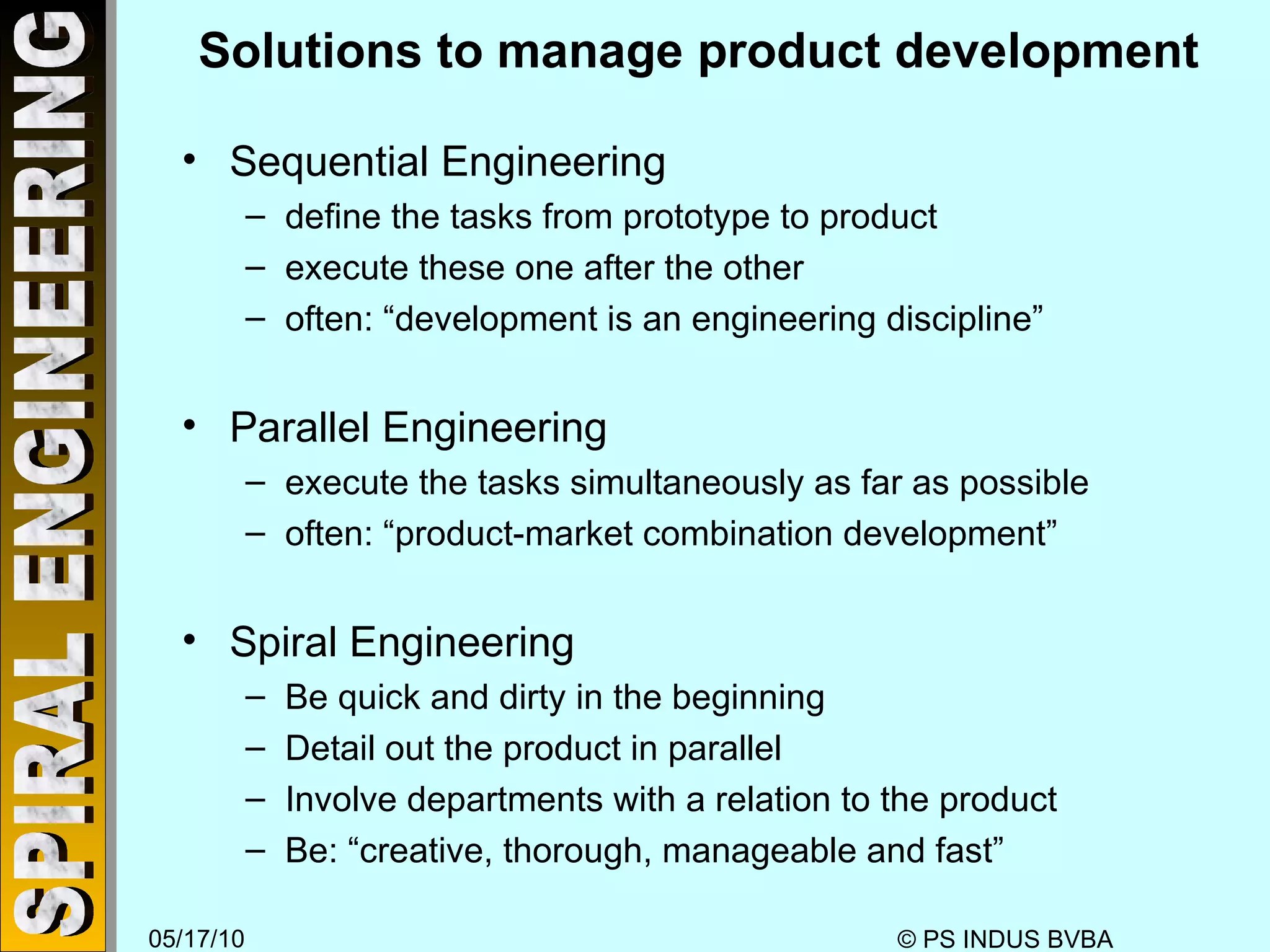 Solutions to manage product development Sequential Engineering define the tasks from prototype to product execute these one after the other often: “development is an engineering discipline” Parallel Engineering execute the tasks simultaneously as far as possible often: “product-market combination development” Spiral Engineering Be quick and dirty in the beginning Detail out the product in parallel Involve departments with a relation to the product Be: “creative, thorough, manageable and fast”  