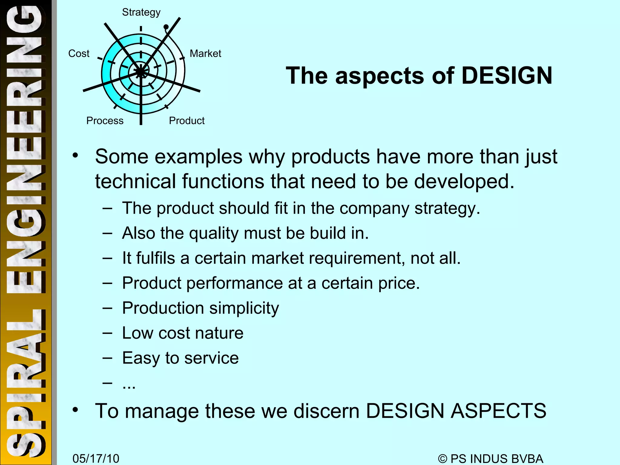 The aspects of DESIGN Some examples why products have more than just technical functions that need to be developed. The product should fit in the company strategy. Also the quality must be build in. It fulfils a certain market requirement, not all. Product performance at a certain price. Production simplicity Low cost nature Easy to service ... To manage these we discern DESIGN ASPECTS Strategy Market Product Process Cost 