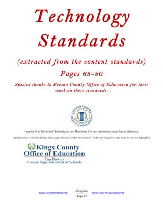 www.corestandards.org	
  	
  	
  	
  	
  	
  	
  	
  	
  	
  	
   	
  	
  	
  	
  	
  www.scoe.net/castandards	
  	
  	
  	
  	
  	
  	
  	
  	
  	
  	
  	
  
	
  Page	
  63	
  	
  	
  	
  	
  	
  	
  
	
  
Technology
Standards
(extracted from the content standards)
Pages 63-80
Special thanks to Fresno County Office of Education for their
work on these standards.
Compiled by the Instructional Technology Services Department. For more information, contact: bcurwick@fcoe.org.
Highlighted text reflects technology that is explicitly stated within the standard. Technology is implied in the areas that are not highlighted.
 
