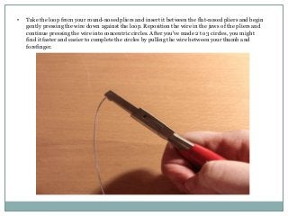 •

Take the loop from your round-nosed pliers and insert it between the flat-nosed pliers and begin
gently pressing the wire down against the loop. Reposition the wire in the jaws of the pliers and
continue pressing the wire into concentric circles. After you've made 2 to 3 circles, you might
find it faster and easier to complete the circles by pulling the wire between your thumb and
forefinger.

 