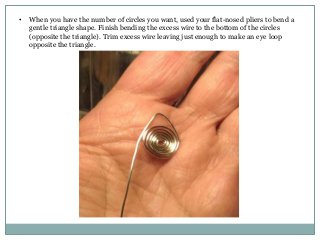 •

When you have the number of circles you want, used your flat-nosed pliers to bend a
gentle triangle shape. Finish bending the excess wire to the bottom of the circles
(opposite the triangle). Trim excess wire leaving just enough to make an eye loop
opposite the triangle.

 