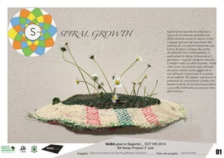 01 
NABA goes to Segantini _ OCT WS 2014 
BA Design Program 2° year 
Soggetto: …………………………….................................................Titolo del progetto: …………………........... 
Spiral Grow (spirale di crescita) si 
ispira al movimento spiraliforme 
della sezione aurea in natura. Invita 
i ragazzi giovani ad avvicinarsi alla 
crescita di una pianta mediante una 
forma di gioco. Grazie alla scelta 
di coltiviare fiori commestibili, in 
particolare la salvia, la lavanda e il 
garofano, i ragazzi vengono educati 
a vederli sotto un altro aspetto, infatti 
i fiori sono da sempre stati utilizzati 
da varie culture come aggiunta ai 
vari alimenti. Il percorso è in grado 
di accogliere 30 ragazzi, ognuno è in 
possesso di una propria casella con-tenete 
il seme di cui dovrà prendersi 
cura nelle settimane successive sino 
alla fioritura. 
SPIRAL GROWTH 
Eleonora Levantino-Yu Dan Peng-Michele Cipollone Spiral Growth 
 