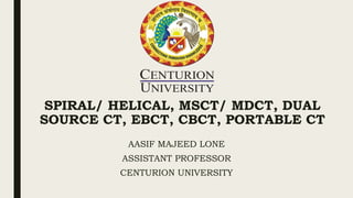 SPIRAL/ HELICAL, MSCT/ MDCT, DUAL
SOURCE CT, EBCT, CBCT, PORTABLE CT
AASIF MAJEED LONE
ASSISTANT PROFESSOR
CENTURION UNIVERSITY
 