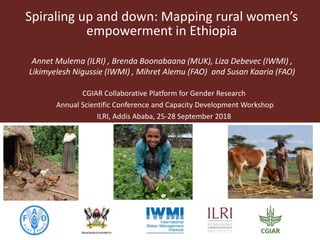 Spiraling up and down: Mapping rural women’s
empowerment in Ethiopia
Annet Mulema (ILRI) , Brenda Boonabaana (MUK), Liza Debevec (IWMI) ,
Likimyelesh Nigussie (IWMI) , Mihret Alemu (FAO) and Susan Kaaria (FAO)
CGIAR Collaborative Platform for Gender Research
Annual Scientific Conference and Capacity Development Workshop
ILRI, Addis Ababa, 25-28 September 2018
 