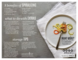 WANT MORE?Get more recipes, tips  tricks
for the Veggie Spiralizer
(and all our great products!)
at PamperedChef.com.
follow us
1 it’s healthy
2 it’s for everyone
3 have guilt-free fettuccine
 pasta any time
4 you can save money
5 they cook quickly
6 color  variety
7 it’s fun!
8 it doesn’t stop at noodles
8 benefits of SPIRALIZING
A small amount of food will be left
over, but it doesn’t have to go to
waste! Try these tips to get the most
out of your food:
	 → Freeze leftover ends in a freezer-
safe resealable bag and use later
in a stock, soup or stew.
	 → Finely chop leftover vegetables.
Sauté and use in omelets, egg
scrambles, pasta sauce or rice.
	 → Add to smoothies or juice.
	→ Use leftover cucumber for
infused water.
	 → Use scraps from veggies like
carrots, sweet potatoes or
butternut squash to make
homemade baby food.
	→ Leftover butternut squash,
especially the lower bulb, makes
great soup. Try our Harvest
Cream Soup recipe.
• To get the most nutrients, spiralize
your produce on the day you plan
to use it. They can be stored in the
fridge for up to 3 days in an
airtight container.
• Firm vegetables like carrots,
butternut squash and root
vegetables can be spiralized and
frozen in an airtight container or
resealable bag. Increase the cook
time slightly, and stir noodles
halfway through to break up.
• To keep apples, white potatoes,
golden beets or parsnips from
browning (oxidizing), mix equal
portions of lemon juice and water
and toss with noodles until they’re
fully coated.
storage TIPS
what to do with EXTRAS
share your favorite
recipe photos using #SPIRALIZE© 2016 Pampered Chef used under license. Pampered Chef,
Pampered Chef and Spoon design, PC and Spoon design and
Spoon design are trademarks used under license. MKT4359-07/16
Your Pampered Chef consultant is:
 