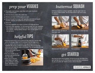 1 Thoroughly wash produce, even those with a peel, to prevent
cross-contamination.
2 Trim the ends to create a flat, stable base.
3 Remove core from fruit like apples and pears.
4 Remove the peel from tough root vegetables and butternut squash.
Zucchini, potatoes and apples do not need to be peeled.
5 Trim to fit:
	 • Cut long vegetables into halves or thirds to fit inside the frame.
	 • Cut down wide vegetables. Try microwaving large, firm root vegetables
like rutabaga to make them easier to cut. Microwave peeled vegetable
for 2 minutes, rotating halfway through. Then cut into quarters to fit
into the frame.
prep your VEGGIES butternut SQUASH
share your favorite
recipe photos using #SPIRALIZE
Butternut squash is a unique vegetable—only the upper neck can
be used to create noodles. See the steps below to get yours ready
to spiralize!
Trim top neck to create flat base.With large knife, cut neck off
from lower bulb.
1 2
Remove outer skin with peeler.
3
Start spiralizing!
4
helpful TIPS
• Place the narrow end of your produce on the center pin, and the wide
end on the plunger. Make sure it’s centered! See the image below.
• You may need to use more pressure when spiralizing narrow or firm
vegetables like carrots or butternut squash. If you need more leverage,
press down and rotate the center of the handle. This will reposition the food
again and get you going.
Once you get started, resume
using the handle.
• Snip your noodles as you
spiralize to get just the right
size. See image.
• When you’re using the
ribbon blade, you might
get long spirals or shorter
slices, depending on the
texture of your produce.
get STARTED
Now that you know how to spiralize, it’s time to put your new skills to the
test! Use the info on p. 8–11 to find your favorite new flavor combinations.
Try one, or try them all—and let us know what you like best!
 