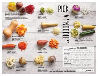 Beet (Golden*
 Red)
Stovetop: 5–7 minutes (Golden), 6–8 minutes (Red)
Oven: 11–15 minutes
Microwave: 6–8 minutes (Golden), 4–6 minutes (Red)
*Toss with equal portions of lemon juice and water before cooking
to prevent browning.
Kohlrabi
Stovetop: 2–4 minutes
Oven: 11–15 minutes
Microwave: 4–8 minutes
Turnip
Stovetop: 5–7 minutes
Oven: 11–15 minutes
Microwave: 4–6 minutes
Yellow Squash  Zucchini
Stovetop: 2–4 minutes (use ¼ cup water only)
Oven: 5–9 minutes
Microwave: 2–5 minutes
Butternut Squash
Stovetop: Not recommended
Oven: 6–10 minutes
Microwave: Not recommended
Parsnip
Stovetop: Not recommended
Oven: 5–7 minutes
Microwave: 2–3 minutes
Sweet Potato
Stovetop: 1–3 minutes
Oven: 8–12 minutes
Microwave: 2–3 minutes
Rutabaga
Stovetop: 8–10 minutes
Oven: Not recommended
Microwave: 4–6 minutes
Carrot
Stovetop: 1–2 minutes
Oven: 7–11 minutes
Microwave: 2–3 minutes
Celery Root
Stovetop: 2–3 minutes
Oven: Not recommended
Microwave: 2–3 minutes
PICK
A“NOODLE”
Servings
Cook a quick meal for one or the whole family. Use a half or a whole veggie for
each serving, depending on your appetite. Cook times can vary based on quantity.
Stovetop
Heat 1 tsp (5 mL) oil in large skillet over medium heat 3–5 minutes. Sauté
veggie noodles for 2 minutes. Add ½ cup (125 mL) water; cover. Cook based
on additional time shown with vegetable, or until crisp tender.
Oven
Arrange veggie noodles in a single layer on parchment-lined baking sheet.
Spray veggies with oil and add desired seasonings. Roast in preheated
400°F (200°C) oven for time shown with vegetable.
Microwave
Place vegetables in 2-qt. (2-L) microwave-safe dish. Add ¼ cup (50 mL)
water; cover and microwave on HIGH for time shown with vegetable.
cooking INSTRUCTIONS
share your favorite
recipe photos using #SPIRALIZE
Pick a veggie  sauce to pair for a quick,
tasty meal. We can’t wait to see what you make!
 