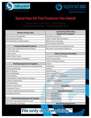 800.631.3572                                                                 spiralbinding.com


              Spiral Has All The Products You Need!
                           Nationwide Inventory • Fast Delivery
                         Competitive Pricing • Knowledgeable Staff

                                                                   Laminating & Mounting
                 Binders & Index Tabs
                                                                    Equipment & Supplies
Clear Overlay 3-Ring Binders                        Automatic Laminators
High Speed Copier Tabs                              Foliant® Single-Sided Laminators
Pre-Printed Tabs / Exhibit Dividers                 Wide Format Laminating
                                                    Roll Laminators & Roll Film
            Custom & Branded Products               Pouch Laminators & Laminating Pouches
Custom Loose-leaf Binders & Pocket Folders          Mounting / Foam Boards & Adhesives
Custom Index Tabs
Custom Covers                                                    Paper Finishing & Handling
Custom Plastic Combs                                Creasing, Scoring & Perforating
Put Your Name/Logo on Anything!                     Business Card Cutters
                                                    Inserters & Pressure Sealers
           Binding Equipment & Supplies             Joggers
James Burn Lhermite® Automatic Punching & Binding   Numbering
Plastic Comb Binding                                Padding
Wire-O® Binding                                     Paper Banding
Plastic Coil Binding                                Paper Cutters & Trimmers
Perfect Binding                                     Paper Drills & Round Cornering
Booklet Makers, Saddle Stitchers & Staplers         Paper Folders
Fastback® Tape Binding                              Tabbers / Wafer Sealers
Thermal Binding
VeloBind® / Quick Bind                                                     Shredders
Presentation Covers
Screwposts, Binding Rings and Grommets                                Specialty Products
Photobook Solutions                                 Magnetic Sheeting
                                                    Material Handling
        Shrink Wrap Equipment & Supplies            Shipping & Packaging
One-Step, L-Bar Sealers & Shrink Tunnels
PVC & Polyolefin Shrink Film                                       Refurbished Equipment
 