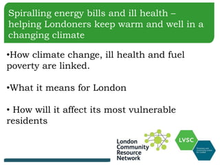 Spiralling energy bills and ill health –
helping Londoners keep warm and well in a
changing climate
•How climate change, ill health and fuel
poverty are linked.
•What it means for London
• How will it affect its most vulnerable
residents
 