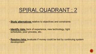  Study alternatives relative to objectives and constraints
 Identify risks (lack of experience, new technology, tight schedules,
poor process, etc.
 Resolve risks (evaluate if money could be lost by continuing system
development
 