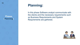 Phases
(Planning)
Planning:
In this phase Software analyst communicate with
the clients and the necessary requirements such
as Business Requirements and System
Requirements are gathered.
10
 