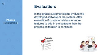 Phases
(Evaluation)
Evaluation:
In this phase customer/clients evalute the
developed software or the system. After
evaluation if customer wishes for more
features to add in the software then the
process of itaration is continued.
13
 