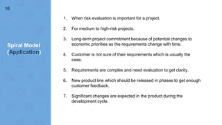 Spiral Model
(Application)
16
1. When risk evaluation is important for a project.
2. For medium to high-risk projects.
3. Long-term project commitment because of potential changes to
economic priorities as the requirements change with time.
4. Customer is not sure of their requirements which is usually the
case.
5. Requirements are complex and need evaluation to get clarity.
6. New product line which should be released in phases to get enough
customer feedback.
7. Significant changes are expected in the product during the
development cycle.
 
