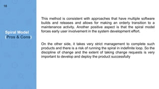 Spiral Model
(Pros & Cons)
18
This method is consistent with approaches that have multiple software
builds and releases and allows for making an orderly transition to a
maintenance activity. Another positive aspect is that the spiral model
forces early user involvement in the system development effort.
On the other side, it takes very strict management to complete such
products and there is a risk of running the spiral in indefinite loop. So the
discipline of change and the extent of taking change requests is very
important to develop and deploy the product successfully
 