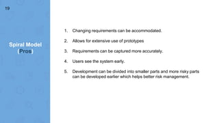 Spiral Model
(Pros)
19
1. Changing requirements can be accommodated.
2. Allows for extensive use of prototypes
3. Requirements can be captured more accurately.
4. Users see the system early.
5. Development can be divided into smaller parts and more risky parts
can be developed earlier which helps better risk management.
 