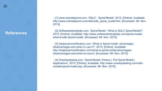 References
▸[1] www.tutorialspoint.com, 'SDLC - Spiral Model', 2015. [Online]. Available:
http://www.tutorialspoint.com/sdlc/sdlc_spiral_model.htm. [Accessed: 08- Nov-
2015].
▸[2] Softwaretestinghelp.com, 'Spiral Model - What is SDLC Spiral Model?',
2015. [Online]. Available: http://www.softwaretestinghelp.com/spiral-model-
what-is-sdlc-spiral-model/. [Accessed: 08- Nov- 2015].
▸[3] Istqbexamcertification.com, 'What is Spiral model- advantages,
disadvantages and when to use it?', 2015. [Online]. Available:
http://istqbexamcertification.com/what-is-spiral-model-advantages-
disadvantages-and-when-to-use-it/. [Accessed: 08- Nov- 2015].
▸[4] Onestoptesting.com, 'Spiral Model | History | The Spiral Model |
Applications', 2015. [Online]. Available: http://www.onestoptesting.com/sdlc-
models/spiral-model.asp. [Accessed: 08- Nov- 2015].
22
 