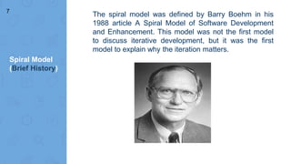 Spiral Model
(Brief History)
The spiral model was defined by Barry Boehm in his
1988 article A Spiral Model of Software Development
and Enhancement. This model was not the first model
to discuss iterative development, but it was the first
model to explain why the iteration matters.
7
 