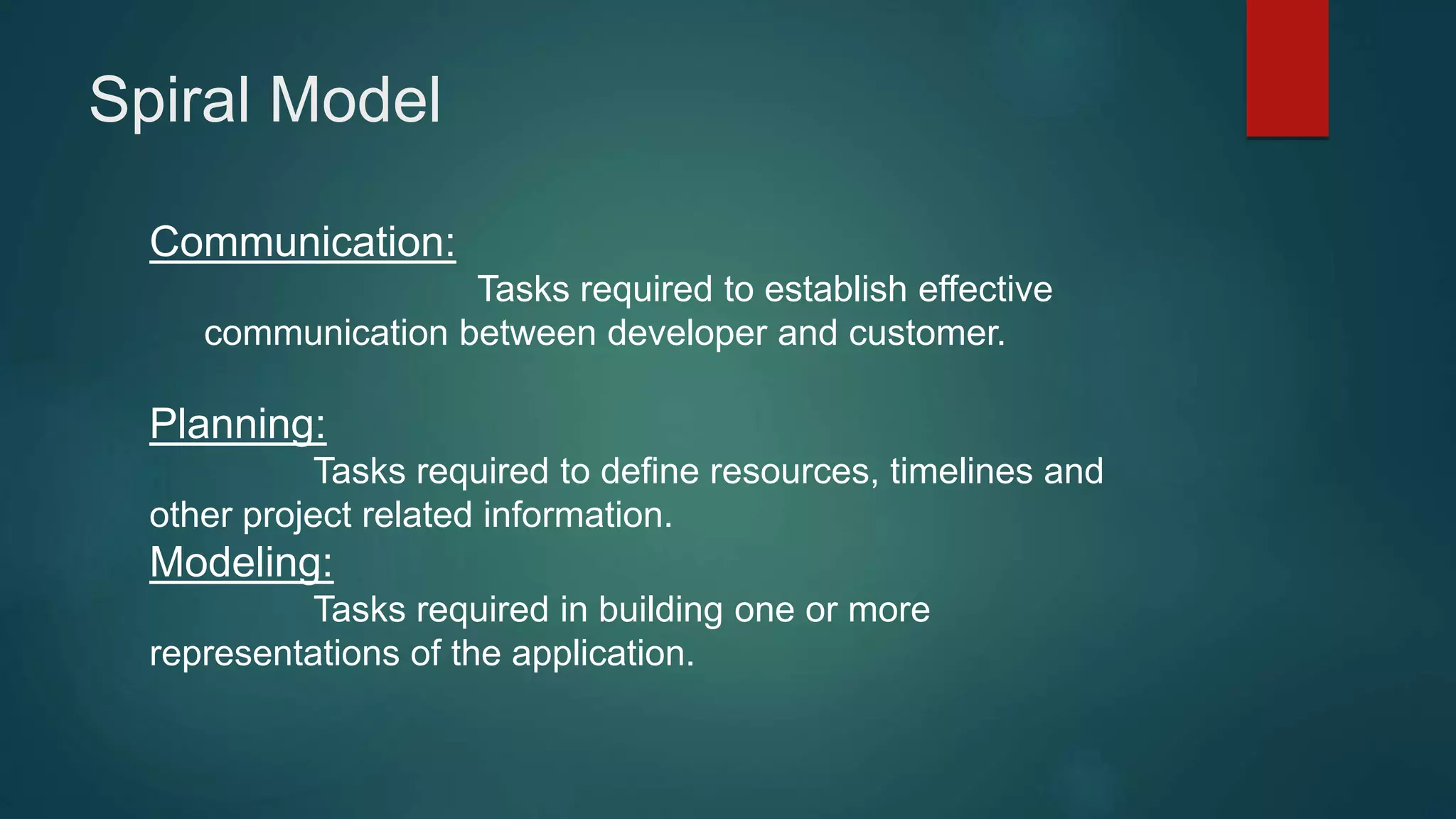 Spiral Model
Communication:
Tasks required to establish effective
communication between developer and customer.
Planning:
Tasks required to define resources, timelines and
other project related information.
Modeling:
Tasks required in building one or more
representations of the application.
 