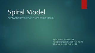 Spiral Model
SOFTWARE DEVELOPMENT LIFE CYCLE (SDLC)
Bilal Bashir, Roll no: 09
Syed Shahzaib Sohail, Roll no: 19
Khuram Junaid, Roll no: 22
 