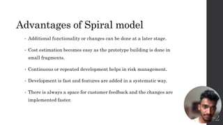 Advantages of Spiral model
• Additional functionality or changes can be done at a later stage.
• Cost estimation becomes easy as the prototype building is done in
small fragments.
• Continuous or repeated development helps in risk management.
• Development is fast and features are added in a systematic way.
• There is always a space for customer feedback and the changes are
implemented faster.
12
 