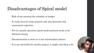 Disadvantages of Spiral model
• Risk of not meeting the schedule or budget.
• It works best for large projects only also demands risk
assessment expertise.
• For its smooth operation spiral model protocol needs to be
followed strictly.
• Documentation is more as it has intermediate phases.
• It is not advisable for smaller project, it might cost them a lot.
13
 