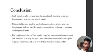 Conclusion
• Each spiral can be termed as a loop and each loop is a separate
development process in a spiral model.
• This model is very good to use for larger projects where you can
develop and deliver smaller prototypes and can enhance it to make
the larger software.
• The implementation of this model requires experienced resources as
risk analysis is a very integral part of this model and risk analysis
requires expertise and as a result this model becomes costly.
14
 