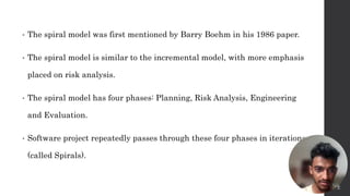 • The spiral model was first mentioned by Barry Boehm in his 1986 paper.
• The spiral model is similar to the incremental model, with more emphasis
placed on risk analysis.
• The spiral model has four phases: Planning, Risk Analysis, Engineering
and Evaluation.
• Software project repeatedly passes through these four phases in iterations
(called Spirals).
4
 