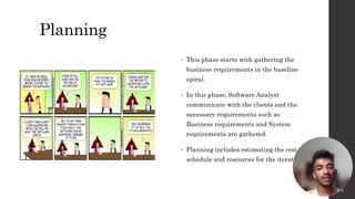 Planning
• This phase starts with gathering the
business requirements in the baseline
spiral.
• In this phase, Software Analyst
communicate with the clients and the
necessary requirements such as
Business requirements and System
requirements are gathered.
• Planning includes estimating the cost,
schedule and resources for the iteration.
7
 