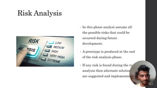 Risk Analysis
• In this phase analyst assume all
the possible risks that could be
occurred during future
development.
• A prototype is produced at the end
of the risk analysis phase.
• If any risk is found during the risk
analysis then alternate solutions
are suggested and implemented.
8
 
