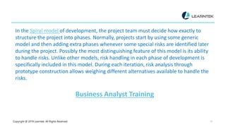 Copyright @ 2019 Learntek. All Rights Reserved. 10
In the Spiral model of development, the project team must decide how exactly to
structure the project into phases. Normally, projects start by using some generic
model and then adding extra phases whenever some special risks are identified later
during the project. Possibly the most distinguishing feature of this model is its ability
to handle risks. Unlike other models, risk handling in each phase of development is
specifically included in this model. During each iteration, risk analysis through
prototype construction allows weighing different alternatives available to handle the
risks.
Business Analyst Training
 