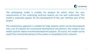 Copyright @ 2019 Learntek. All Rights Reserved. 12
The prototyping model is suitable for projects for which either the user
requirements or the underlying technical aspects are not well understood. This
model is especially popular for the development of the user interface part of the
project.
The evolutionary approach is suitable for large projects which can be decomposed
into a set of modules for incremental development and delivery. This model is also
widely used for object-oriented development projects. Of course, this model can be
used if the incremental delivery of the system is acceptable to the customer.
 