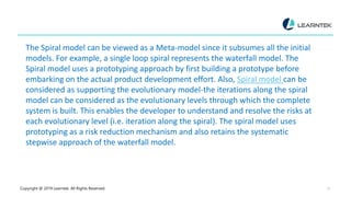 Copyright @ 2019 Learntek. All Rights Reserved. 13
The Spiral model can be viewed as a Meta-model since it subsumes all the initial
models. For example, a single loop spiral represents the waterfall model. The
Spiral model uses a prototyping approach by first building a prototype before
embarking on the actual product development effort. Also, Spiral model can be
considered as supporting the evolutionary model-the iterations along the spiral
model can be considered as the evolutionary levels through which the complete
system is built. This enables the developer to understand and resolve the risks at
each evolutionary level (i.e. iteration along the spiral). The spiral model uses
prototyping as a risk reduction mechanism and also retains the systematic
stepwise approach of the waterfall model.
 
