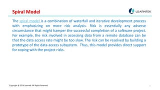 Copyright @ 2019 Learntek. All Rights Reserved. 3
Spiral Model
The spiral model is a combination of waterfall and iterative development process
with emphasizing on more risk analysis. Risk is essentially any adverse
circumstance that might hamper the successful completion of a software project.
For example, the risk involved in accessing data from a remote database can be
that the data access rate might be too slow. The risk can be resolved by building a
prototype of the data access subsystem. Thus, this model provides direct support
for coping with the project risks.
 