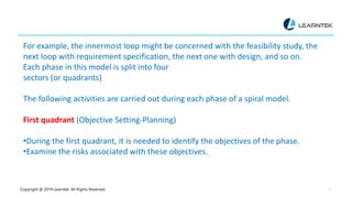 Copyright @ 2019 Learntek. All Rights Reserved. 7
For example, the innermost loop might be concerned with the feasibility study, the
next loop with requirement specification, the next one with design, and so on.
Each phase in this model is split into four
sectors (or quadrants)
The following activities are carried out during each phase of a spiral model.
First quadrant (Objective Setting-Planning)
•During the first quadrant, it is needed to identify the objectives of the phase.
•Examine the risks associated with these objectives.
 