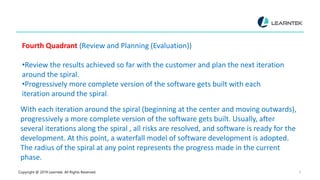 Copyright @ 2019 Learntek. All Rights Reserved. 9
Fourth Quadrant (Review and Planning (Evaluation))
•Review the results achieved so far with the customer and plan the next iteration
around the spiral.
•Progressively more complete version of the software gets built with each
iteration around the spiral.
With each iteration around the spiral (beginning at the center and moving outwards),
progressively a more complete version of the software gets built. Usually, after
several iterations along the spiral , all risks are resolved, and software is ready for the
development. At this point, a waterfall model of software development is adopted.
The radius of the spiral at any point represents the progress made in the current
phase.
 