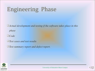 Engineering Phase
Actual development and testing if the software takes place in this
phase
Code
Test cases and test results
Test summary report and defect report.
University of Education Okara Campus •10
 