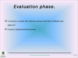 Evaluation phase.
 Customers evaluate the software and provide their feedback and
approval
 Features implemented document
University of Education Okara Campus •11
 