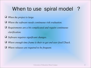 When to use spiral model ?
 When the project is large.
 Where the software needs continuous risk evaluation.
 Requirements are a bit complicated and require continuous
clarification.
 Software requires significant changes.
 Where enough time frame is their to get end user feed12back.
 Where releases are required to be frequent.
University of Education Okara Campus 12
 