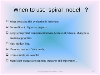 When to use spiral model ?
 When costs and risk evaluation is important.
 For medium to high-risk projects.
 Long-term project commitment unwise because of potential changes to
economic priorities.
 New product line.
 Users are unsure of their needs.
 Requirements are complex.
 Significant changes are expected (research and exploration).
University of Education Okara Campus 13
 