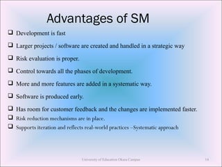 Advantages of SM
 Development is fast
 Larger projects / software are created and handled in a strategic way
 Risk evaluation is proper.
 Control towards all the phases of development.
 More and more features are added in a systematic way.
 Software is produced early.
 Has room for customer feedback and the changes are implemented faster.
 Risk reduction mechanisms are in place.
 Supports iteration and reflects real-world practices –Systematic approach
University of Education Okara Campus 14
 
