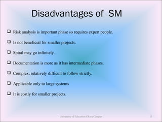 Disadvantages of SM
 Risk analysis is important phase so requires expert people.
 Is not beneficial for smaller projects.
 Spiral may go infinitely.
 Documentation is more as it has intermediate phases.
 Complex, relatively difficult to follow strictly.
 Applicable only to large systems
 It is costly for smaller projects.
University of Education Okara Campus 15
 