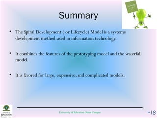 Summary
• The Spiral Development ( or Lifecycle) Model is a systems
development method used in information technology.
• It combines the features of the prototyping model and the waterfall
model.
• It is favored for large, expensive, and complicated models.
University of Education Okara Campus •18
 
