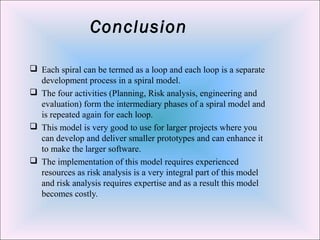 Conclusion
 Each spiral can be termed as a loop and each loop is a separate
development process in a spiral model.
 The four activities (Planning, Risk analysis, engineering and
evaluation) form the intermediary phases of a spiral model and
is repeated again for each loop.
 This model is very good to use for larger projects where you
can develop and deliver smaller prototypes and can enhance it
to make the larger software.
 The implementation of this model requires experienced
resources as risk analysis is a very integral part of this model
and risk analysis requires expertise and as a result this model
becomes costly.
 