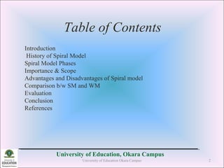Table of Contents
University of Education, Okara Campus
Introduction
History of Spiral Model
Spiral Model Phases
Importance & Scope
Advantages and Disadvantages of Spiral model
Comparison b/w SM and WM
Evaluation
Conclusion
References
University of Education Okara Campus 2
 
