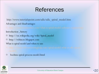 References
http://www.tutorialspoint.com/sdlc/sdlc_spiral_model.htm
Advantages and disadvantages
o http://www.technotrice.com/what-is-spiral-model-software-engineering/
Introduction , history
o http://en.wikipedia.org/wiki/Spiral_model
o http://robincse.blogspot.com
What is spiral model and when to use
o http://www.softwaretestinghelp.com/spiral-model-what-is-sdlc-spiral-
model/
o boehms-spiral-process-model.html
University of Education Okara Campus •20
 