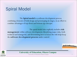 University of Education, Okara Campus
Spiral Model
The Spiral model is a software development process
combining elements of both design and prototyping-in-stages, in an effort to
combine advantages of top-down and bottom-up concepts.
The spiral model also explicitly includes risk
management within software development. Identifying major risks, both
technical and managerial, and determining how to lessen the risk helps keep
the software development process under control.
University of Education Okara Campus 3
 